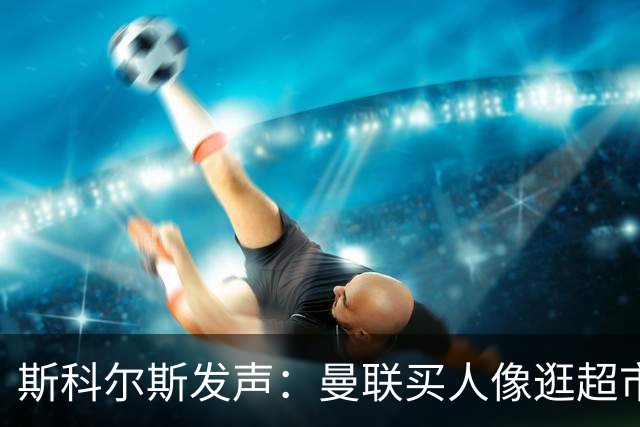 斯科尔斯发声：曼联买人像逛超市，真心不靠谱